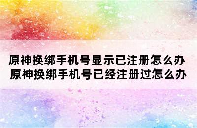 原神换绑手机号显示已注册怎么办 原神换绑手机号已经注册过怎么办